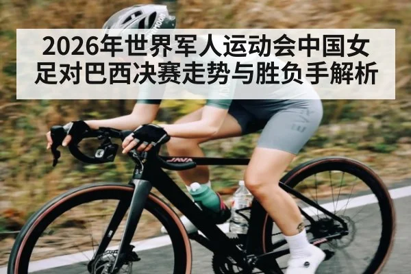 2026年世界军人运动会中国女足对巴西决赛走势与胜负手解析