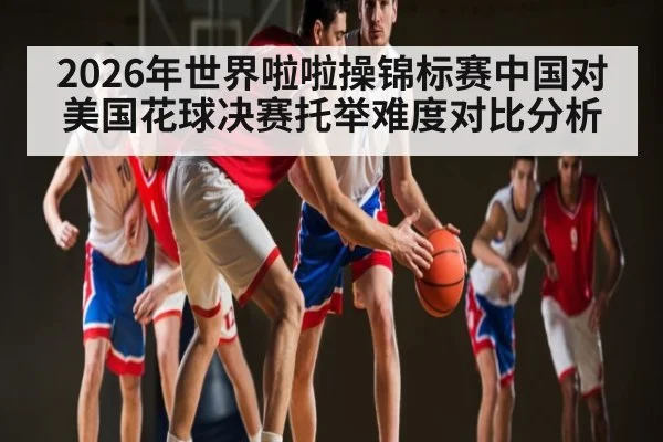 2026年世界啦啦操锦标赛中国对美国花球决赛托举难度对比分析
