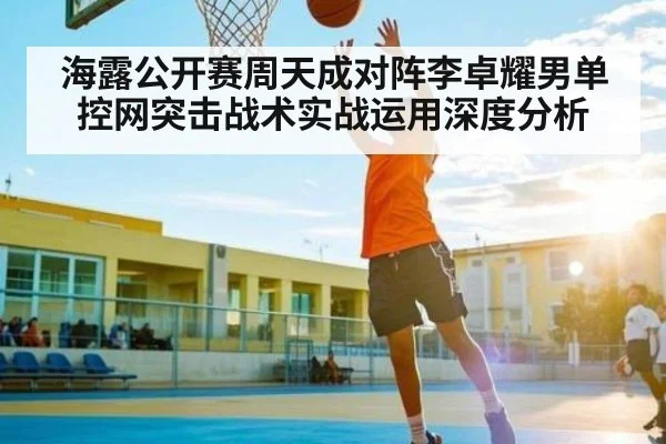 海露公开赛周天成对阵李卓耀男单控网突击战术实战运用深度分析